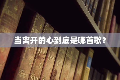 当离开的心到底是哪首歌？