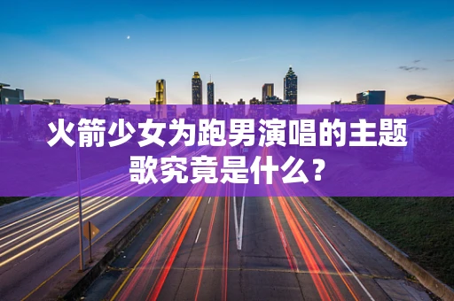 火箭少女为跑男演唱的主题歌究竟是什么？