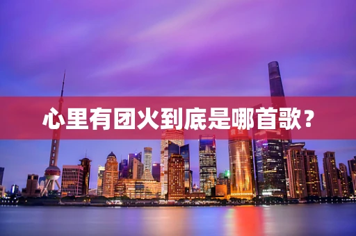 心里有团火到底是哪首歌？