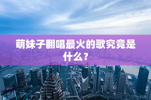 萌妹子翻唱最火的歌究竟是什么？