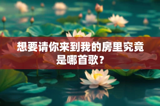 想要请你来到我的房里究竟是哪首歌？