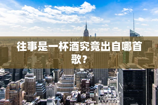 往事是一杯酒究竟出自哪首歌？