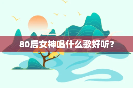 80后女神唱什么歌好听？