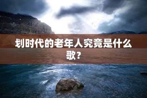 划时代的老年人究竟是什么歌？