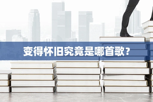 变得怀旧究竟是哪首歌？