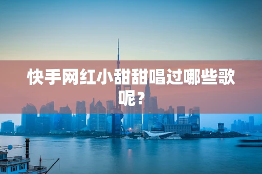 快手网红小甜甜唱过哪些歌呢？
