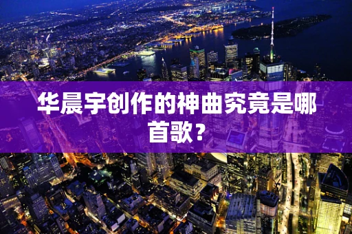 华晨宇创作的神曲究竟是哪首歌？