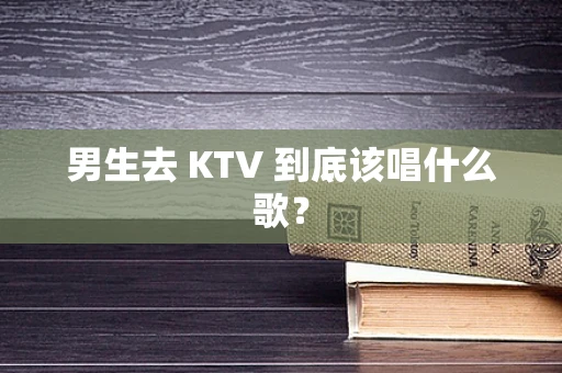 男生去 KTV 到底该唱什么歌？