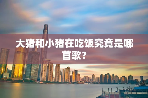 大猪和小猪在吃饭究竟是哪首歌？