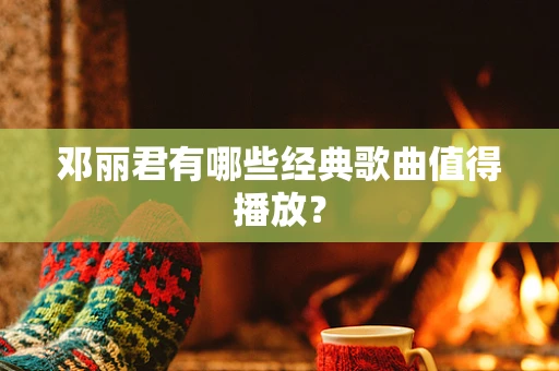 邓丽君有哪些经典歌曲值得播放？