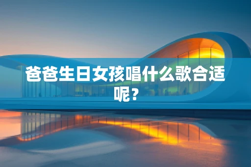 爸爸生日女孩唱什么歌合适呢？