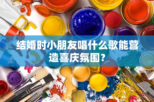 结婚时小朋友唱什么歌能营造喜庆氛围？
