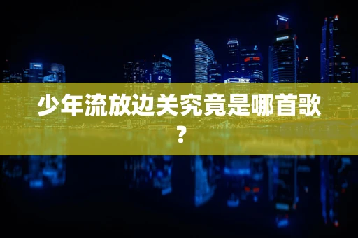少年流放边关究竟是哪首歌？