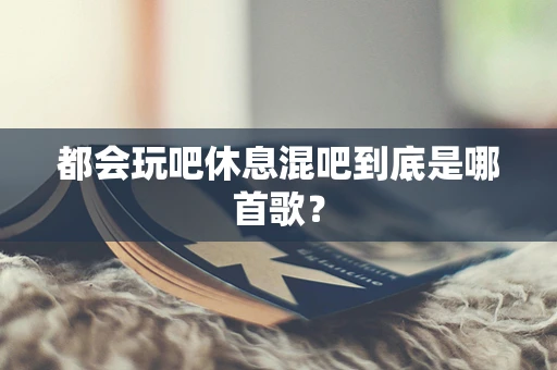 都会玩吧休息混吧到底是哪首歌？