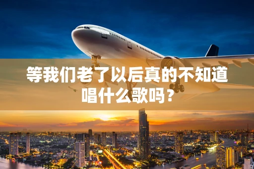 等我们老了以后真的不知道唱什么歌吗？