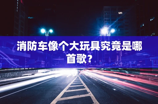 消防车像个大玩具究竟是哪首歌？