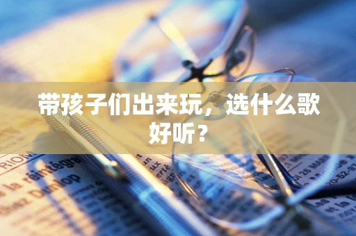带孩子们出来玩，选什么歌好听？