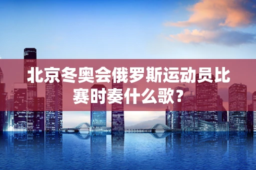 北京冬奥会俄罗斯运动员比赛时奏什么歌？