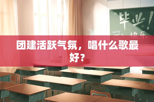 团建活跃气氛，唱什么歌最好？