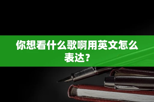 你想看什么歌啊用英文怎么表达？