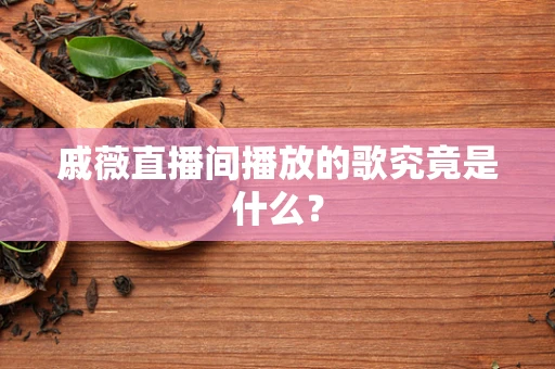戚薇直播间播放的歌究竟是什么？