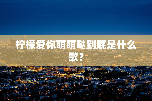 柠檬爱你萌萌哒到底是什么歌？