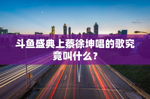 斗鱼盛典上蔡徐坤唱的歌究竟叫什么？