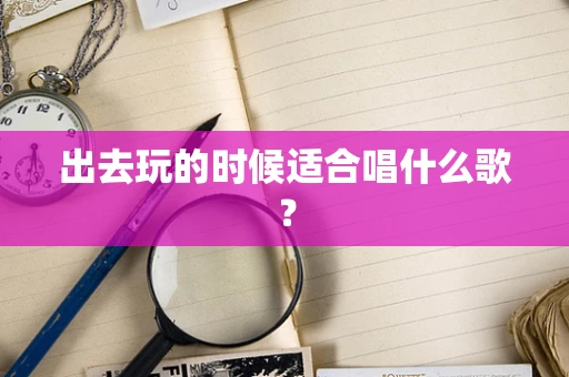 出去玩的时候适合唱什么歌？