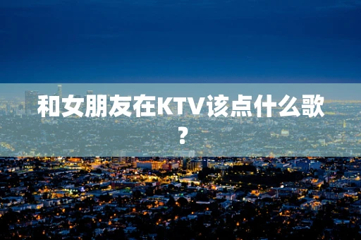 和女朋友在KTV该点什么歌？