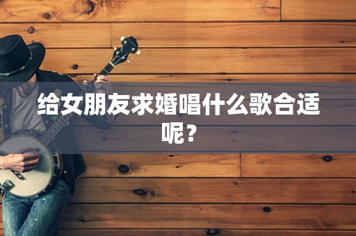 给女朋友求婚唱什么歌合适呢？