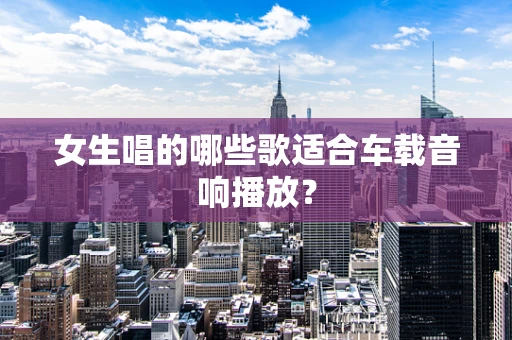 女生唱的哪些歌适合车载音响播放？