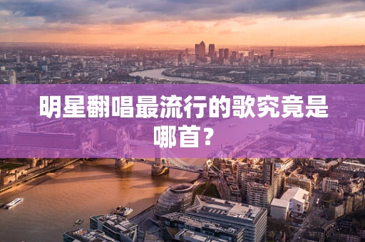 明星翻唱最流行的歌究竟是哪首？