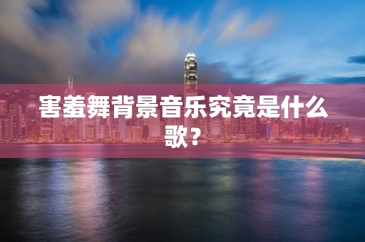 害羞舞背景音乐究竟是什么歌？