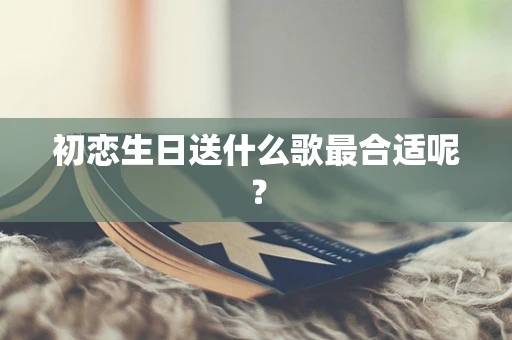 初恋生日送什么歌最合适呢？