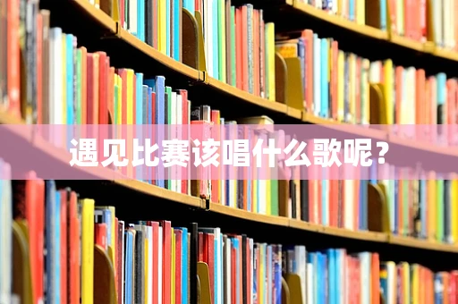 遇见比赛该唱什么歌呢？