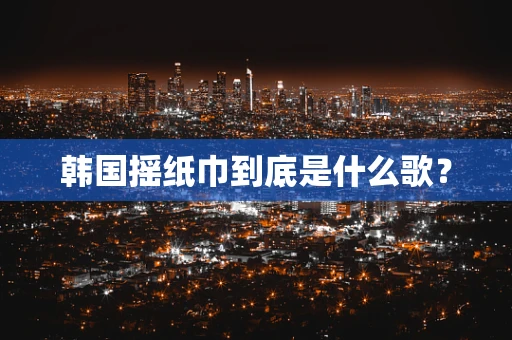 韩国摇纸巾到底是什么歌？