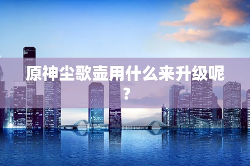 原神尘歌壶用什么来升级呢？