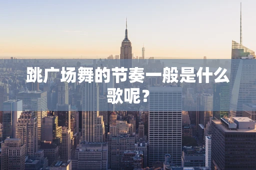 跳广场舞的节奏一般是什么歌呢？