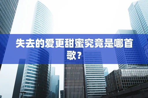 失去的爱更甜蜜究竟是哪首歌？